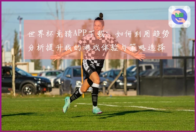 世界杯竞猜APP下载：如何利用趋势分析提升我的游戏体验与策略选择