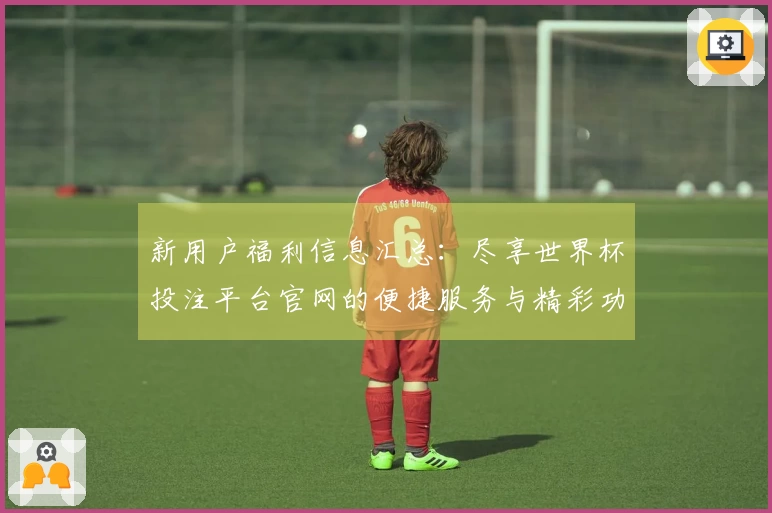 新用户福利信息汇总：尽享世界杯投注平台官网的便捷服务与精彩功能